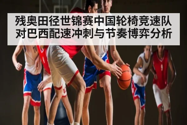 残奥田径世锦赛中国轮椅竞速队对巴西配速冲刺与节奏博弈分析