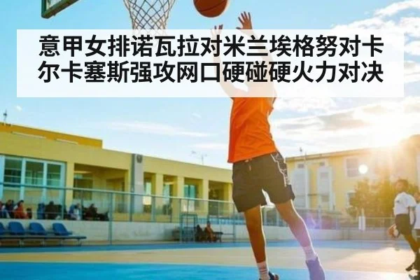 意甲女排诺瓦拉对米兰埃格努对卡尔卡塞斯强攻网口硬碰硬火力对决